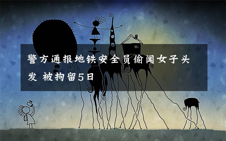 警方通報(bào)地鐵安全員偷聞女子頭發(fā) 被拘留5日