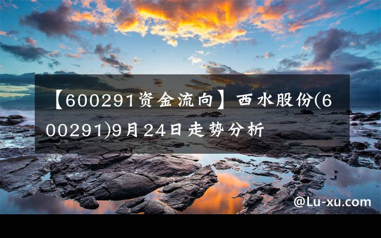 【600291資金流向】西水股份(600291)9月24日走勢(shì)分析