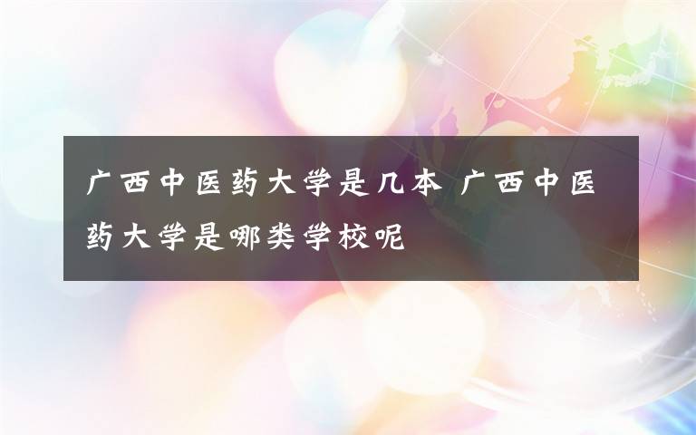 廣西中醫(yī)藥大學(xué)是幾本 廣西中醫(yī)藥大學(xué)是哪類學(xué)校呢