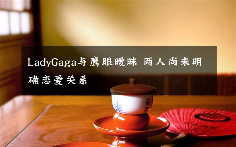 LadyGaga與鷹眼曖昧 兩人尚未明確戀愛(ài)關(guān)系