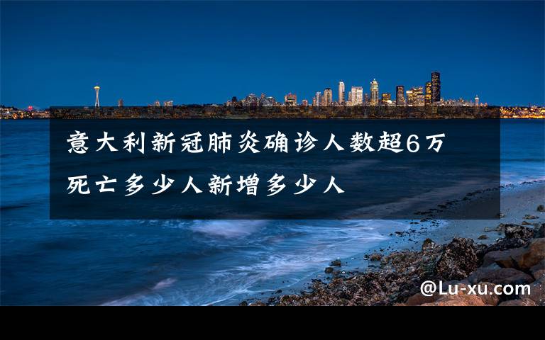 意大利新冠肺炎確診人數(shù)超6萬(wàn) 死亡多少人新增多少人