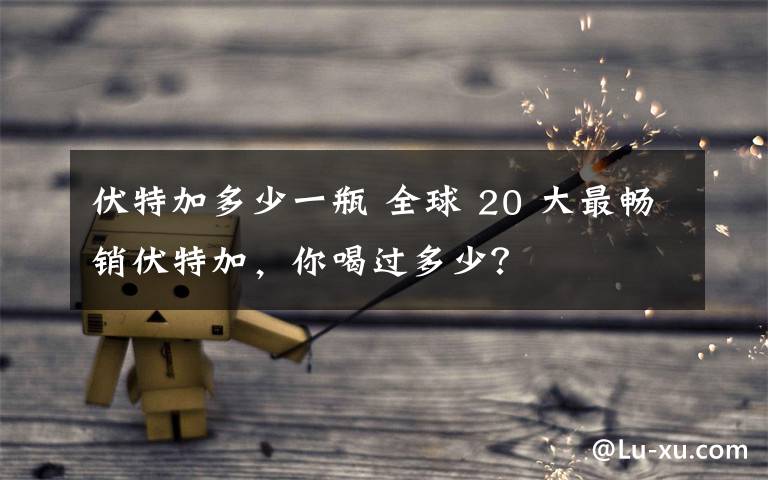 伏特加多少一瓶 全球 20 大最暢銷伏特加，你喝過多少？