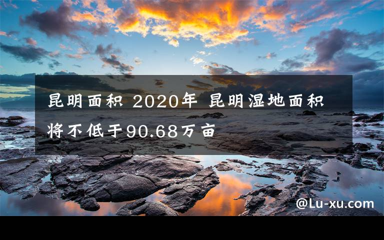 昆明面積 2020年 昆明濕地面積將不低于90.68萬畝