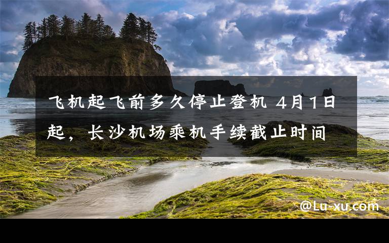 飛機(jī)起飛前多久停止登機(jī) 4月1日起，長沙機(jī)場乘機(jī)手續(xù)截止時(shí)間調(diào)整為"起飛前40分鐘"