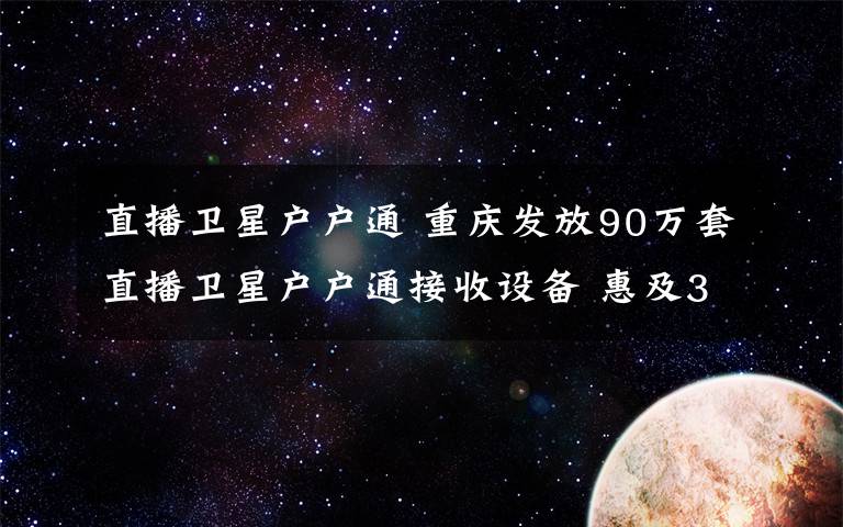 直播衛(wèi)星戶戶通 重慶發(fā)放90萬(wàn)套直播衛(wèi)星戶戶通接收設(shè)備 惠及300多萬(wàn)農(nóng)村群眾