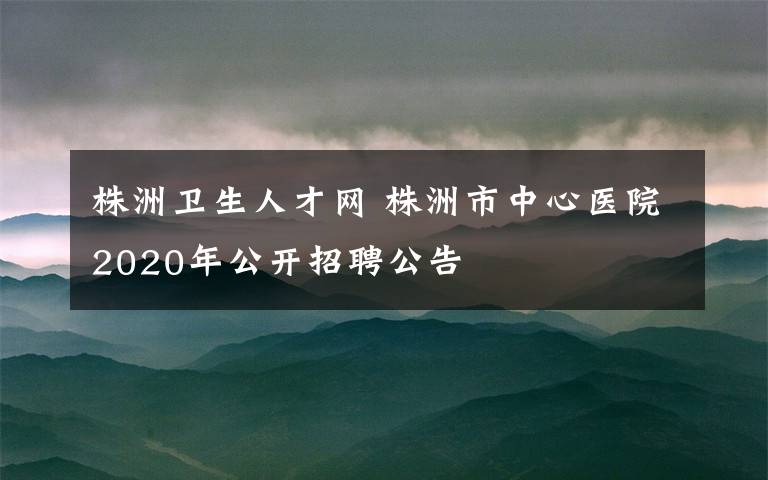 株洲衛(wèi)生人才網(wǎng) 株洲市中心醫(yī)院2020年公開招聘公告