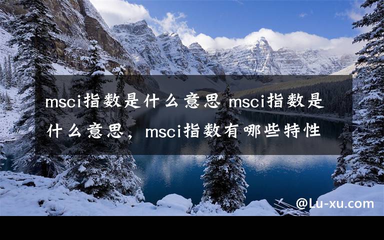 msci指數(shù)是什么意思 msci指數(shù)是什么意思，msci指數(shù)有哪些特性？