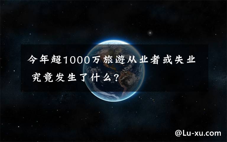 今年超1000萬(wàn)旅游從業(yè)者或失業(yè) 究竟發(fā)生了什么?