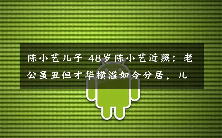 陳小藝兒子 48歲陳小藝近照：老公雖丑但才華橫溢如今分居，兒子帥到離譜！