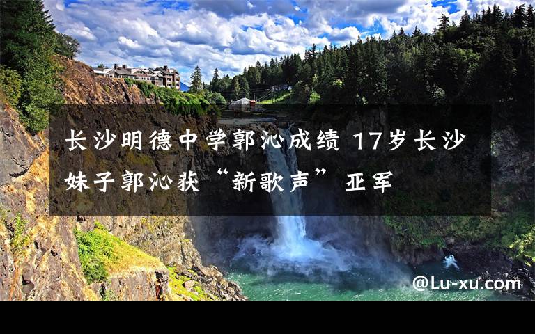 長(zhǎng)沙明德中學(xué)郭沁成績(jī) 17歲長(zhǎng)沙妹子郭沁獲“新歌聲”亞軍