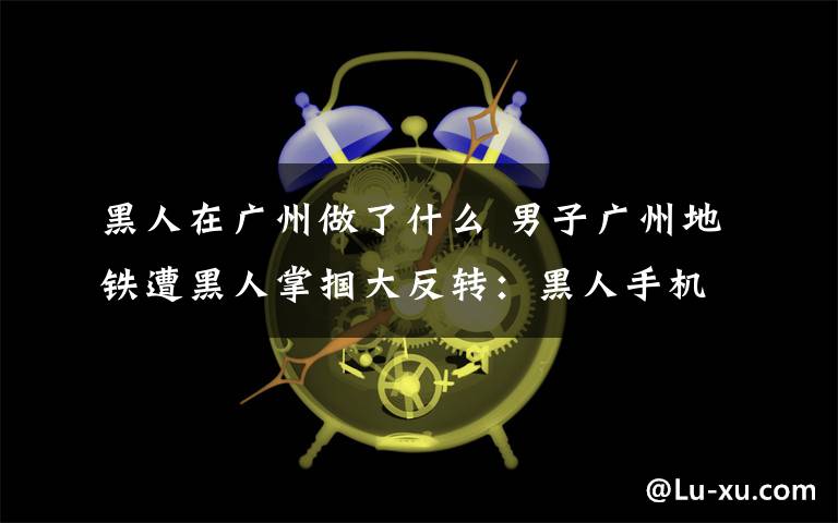 黑人在廣州做了什么 男子廣州地鐵遭黑人掌摑大反轉(zhuǎn)：黑人手機(jī)被偷