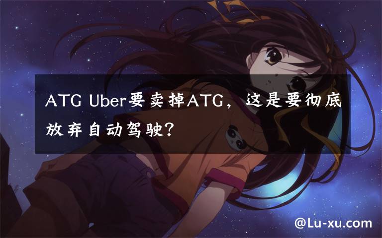 ATG Uber要賣掉ATG，這是要徹底放棄自動(dòng)駕駛？