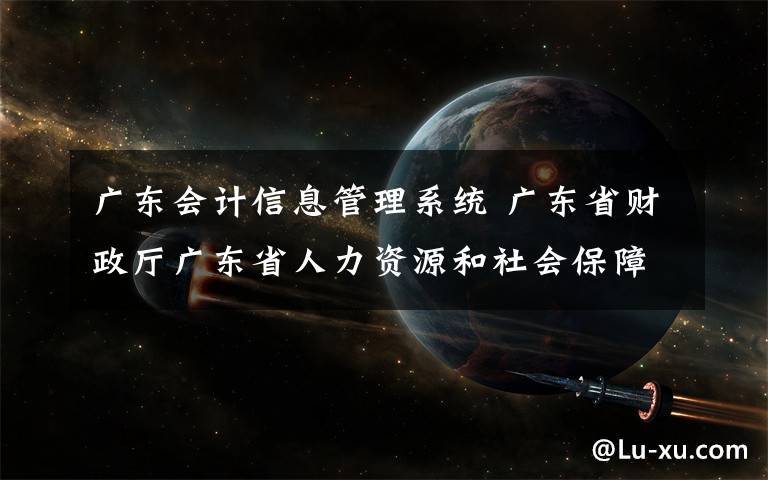 廣東會計信息管理系統(tǒng) 廣東省財政廳廣東省人力資源和社會保障廳關于做好會計專業(yè)技術人員繼續(xù)教育學分 登記管理有關工作的通知