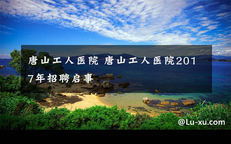 唐山工人醫(yī)院 唐山工人醫(yī)院2017年招聘啟事