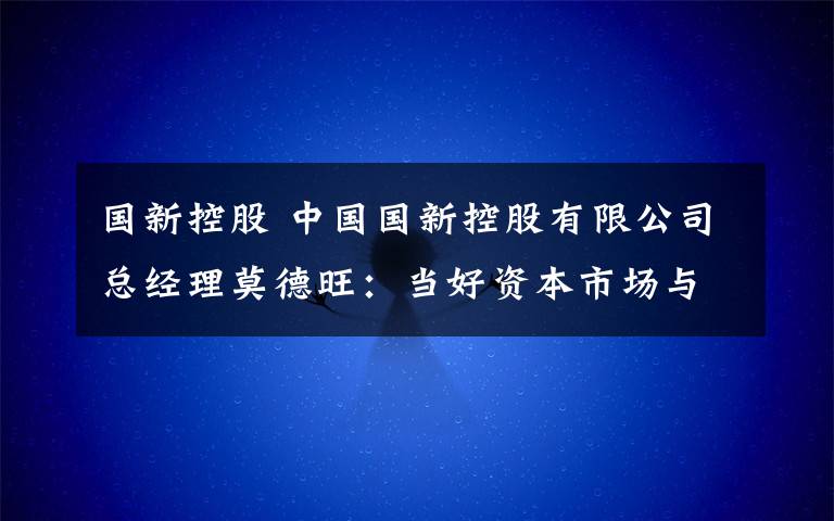 國(guó)新控股 中國(guó)國(guó)新控股有限公司總經(jīng)理莫德旺：當(dāng)好資本市場(chǎng)與實(shí)體產(chǎn)業(yè)的橋梁