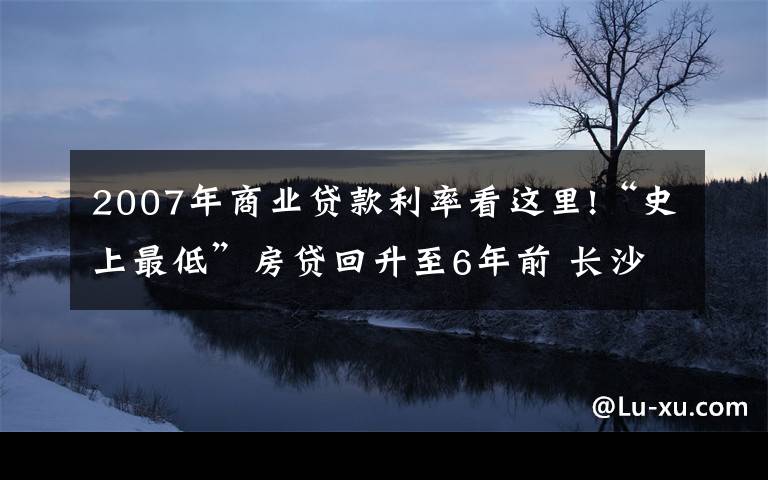 2007年商業(yè)貸款利率看這里!“史上最低”房貸回升至6年前 長沙購房者提前還貸意愿增強