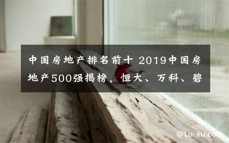 中國房地產(chǎn)排名前十 2019中國房地產(chǎn)500強揭榜，恒大、萬科、碧桂園位列前三名