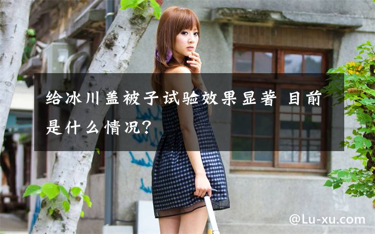 給冰川蓋被子試驗(yàn)效果顯著 目前是什么情況？