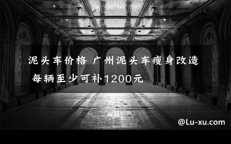 泥頭車價格 廣州泥頭車瘦身改造 每輛至少可補1200元