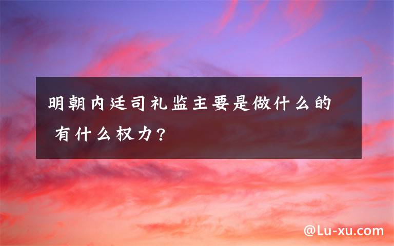 明朝內廷司禮監(jiān)主要是做什么的 有什么權力?