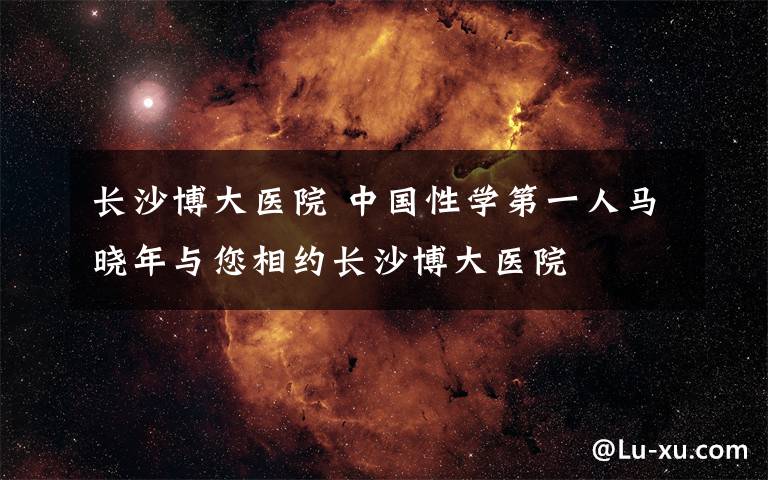 長(zhǎng)沙博大醫(yī)院 中國(guó)性學(xué)第一人馬曉年與您相約長(zhǎng)沙博大醫(yī)院