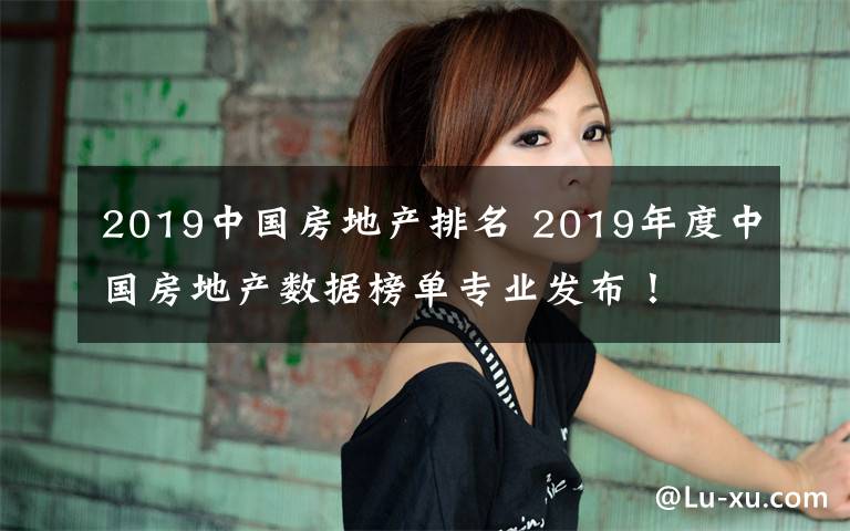 2019中國房地產(chǎn)排名 2019年度中國房地產(chǎn)數(shù)據(jù)榜單專業(yè)發(fā)布！