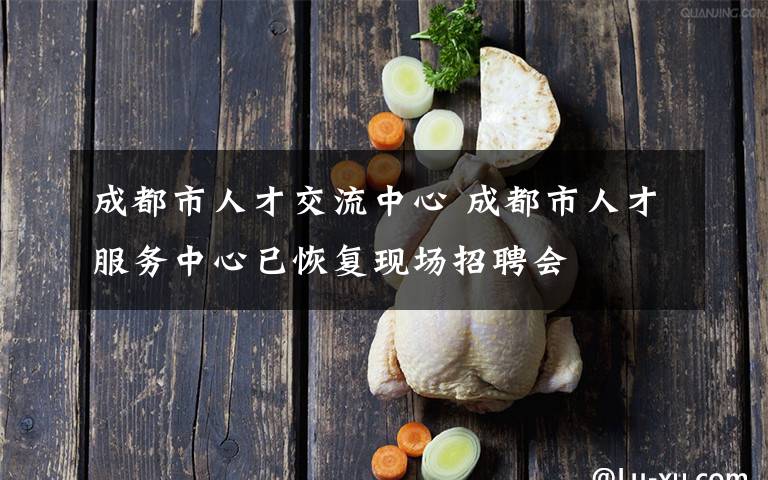 成都市人才交流中心 成都市人才服務(wù)中心已恢復(fù)現(xiàn)場招聘會