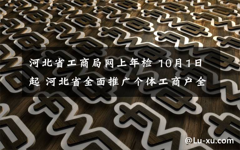 河北省工商局網(wǎng)上年檢 10月1日起 河北省全面推廣個(gè)體工商戶全程電子化登記系統(tǒng)