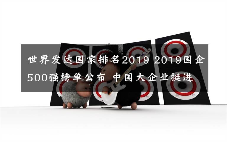 世界發(fā)達(dá)國家排名2019 2019國企500強(qiáng)榜單公布 中國大企業(yè)挺進(jìn)世界一流