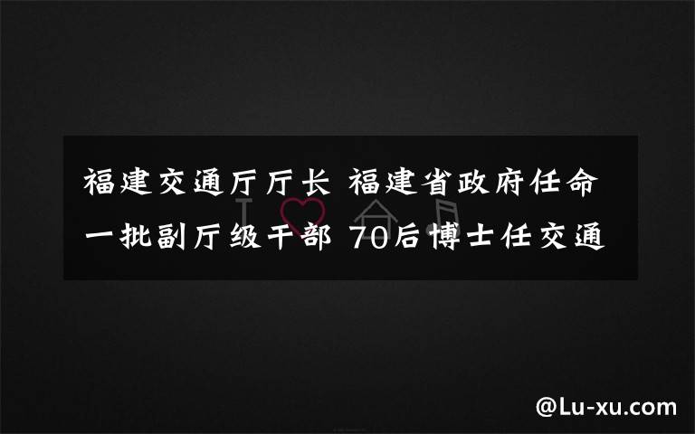 福建交通廳廳長 福建省政府任命一批副廳級干部 70后博士任交通廳副廳長