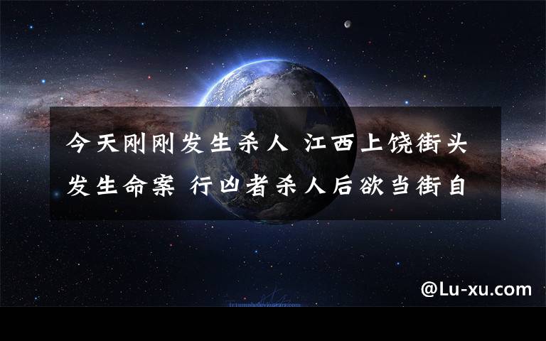 今天剛剛發(fā)生殺人 江西上饒街頭發(fā)生命案 行兇者殺人后欲當(dāng)街自殺