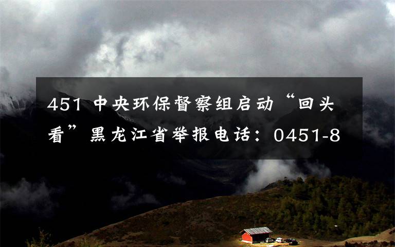 451 中央環(huán)保督察組啟動“回頭看”黑龍江省舉報電話：0451-84010912