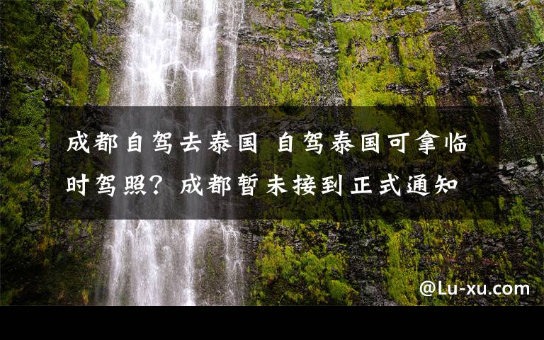 成都自駕去泰國(guó) 自駕泰國(guó)可拿臨時(shí)駕照？成都暫未接到正式通知