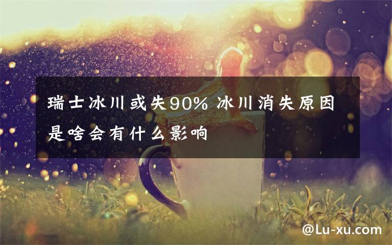 瑞士冰川或失90% 冰川消失原因是啥會(huì)有什么影響