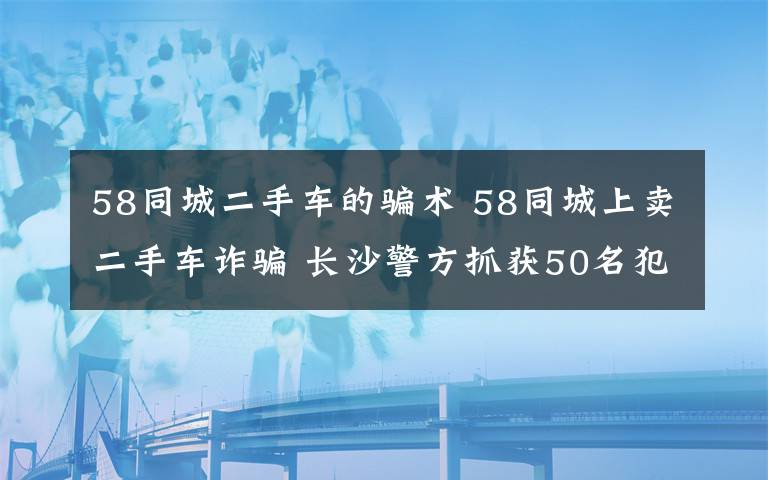 58同城二手車(chē)的騙術(shù) 58同城上賣(mài)二手車(chē)詐騙 長(zhǎng)沙警方抓獲50名犯罪嫌疑人