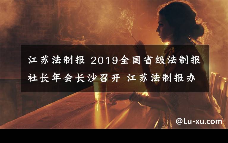 江蘇法制報 2019全國省級法制報社長年會長沙召開 江蘇法制報辦報經營關鍵指標繼續(xù)高居榜首