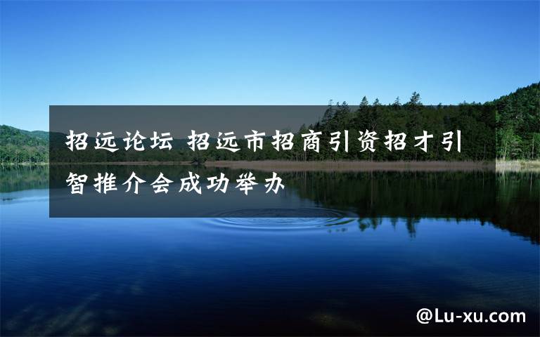 招遠論壇 招遠市招商引資招才引智推介會成功舉辦