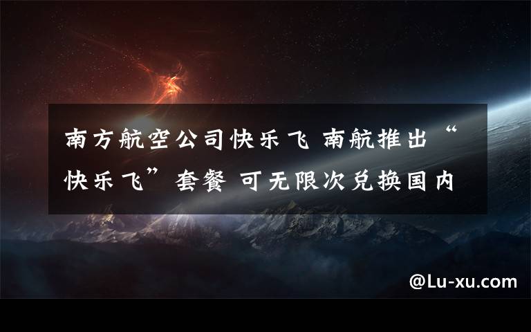 南方航空公司快樂飛 南航推出“快樂飛”套餐 可無限次兌換國內(nèi)任意航班機票