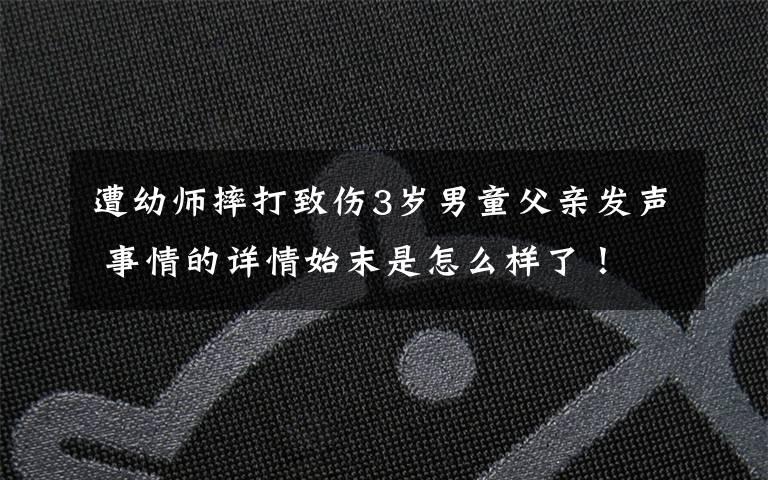 遭幼師摔打致傷3歲男童父親發(fā)聲 事情的詳情始末是怎么樣了！