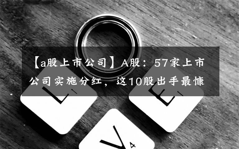 【a股上市公司】A股：57家上市公司實施分紅，這10股出手最慷慨，看看有你的票嗎？(附名單)