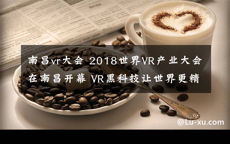 南昌vr大會 2018世界VR產(chǎn)業(yè)大會在南昌開幕 VR黑科技讓世界更精彩