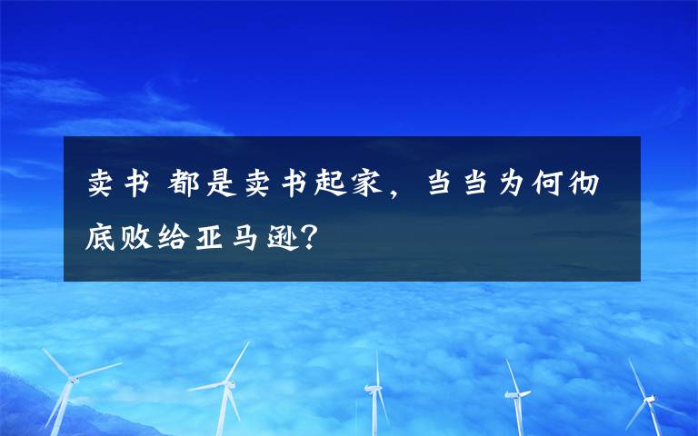 賣書 都是賣書起家，當(dāng)當(dāng)為何徹底敗給亞馬遜？