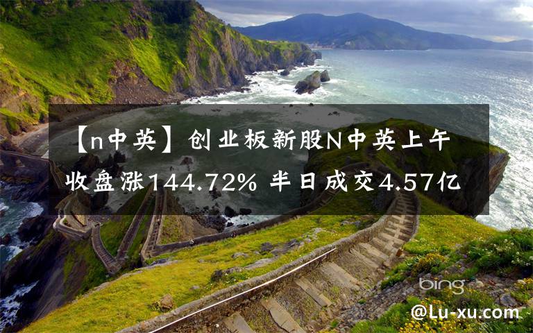 【n中英】創(chuàng)業(yè)板新股N中英上午收盤漲144.72% 半日成交4.57億元