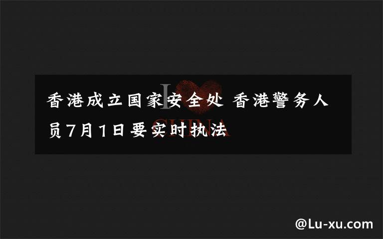 香港成立國(guó)家安全處 香港警務(wù)人員7月1日要實(shí)時(shí)執(zhí)法