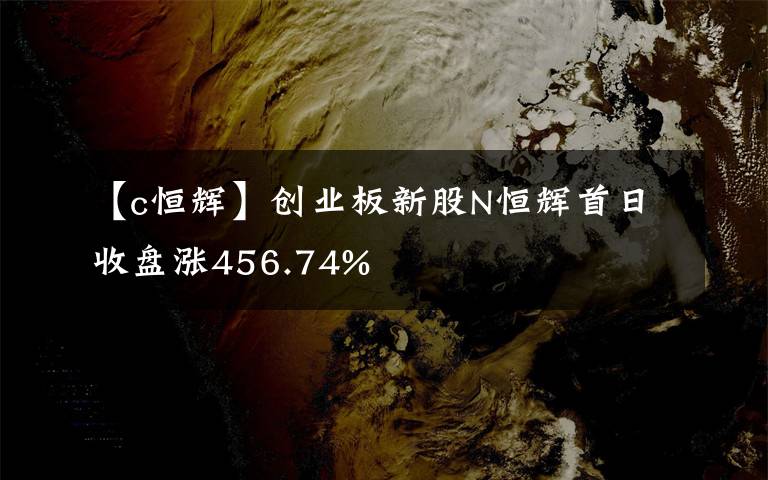 【c恒輝】創(chuàng)業(yè)板新股N恒輝首日收盤漲456.74%