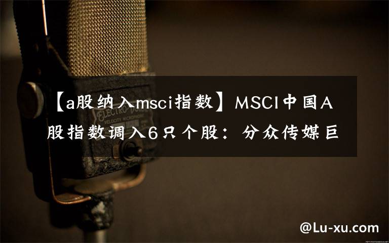 【a股納入msci指數(shù)】MSCI中國A股指數(shù)調(diào)入6只個(gè)股：分眾傳媒巨人網(wǎng)絡(luò)在列