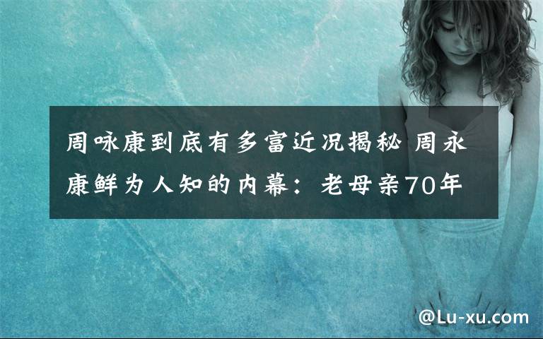 周詠康到底有多富近況揭秘 周永康鮮為人知的內(nèi)幕：老母親70年代上吊自殺