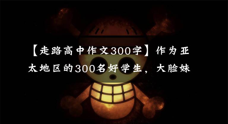 【走路高中作文300字】作為亞太地區(qū)的300名好學(xué)生，大臉妹子走路都是裝腔作勢，這個可樂壞人。