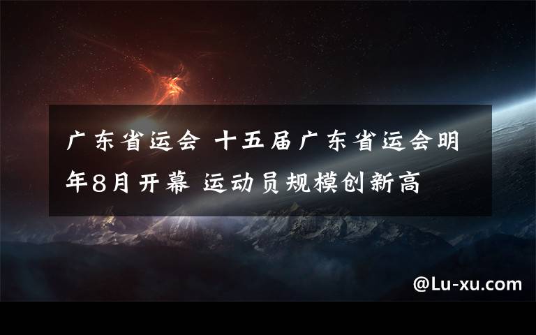 廣東省運(yùn)會(huì) 十五屆廣東省運(yùn)會(huì)明年8月開幕 運(yùn)動(dòng)員規(guī)模創(chuàng)新高