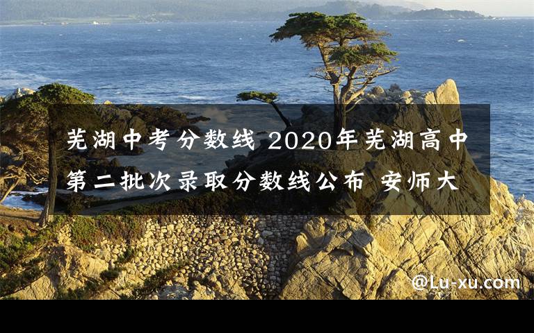 蕪湖中考分?jǐn)?shù)線 2020年蕪湖高中第二批次錄取分?jǐn)?shù)線公布 安師大附屬外國語學(xué)校651分